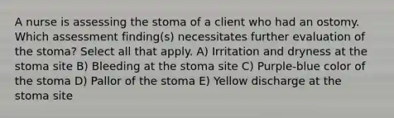 A nurse is assessing the stoma of a client who had an ostomy. Which assessment finding(s) necessitates further evaluation of the stoma? Select all that apply. A) Irritation and dryness at the stoma site B) Bleeding at the stoma site C) Purple-blue color of the stoma D) Pallor of the stoma E) Yellow discharge at the stoma site