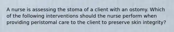 A nurse is assessing the stoma of a client with an ostomy. Which of the following interventions should the nurse perform when providing peristomal care to the client to preserve skin integrity?