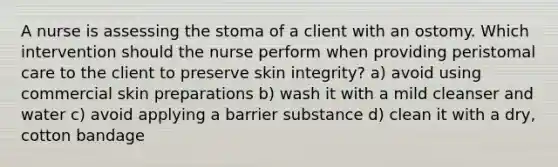 A nurse is assessing the stoma of a client with an ostomy. Which intervention should the nurse perform when providing peristomal care to the client to preserve skin integrity? a) avoid using commercial skin preparations b) wash it with a mild cleanser and water c) avoid applying a barrier substance d) clean it with a dry, cotton bandage