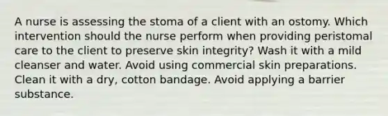 A nurse is assessing the stoma of a client with an ostomy. Which intervention should the nurse perform when providing peristomal care to the client to preserve skin integrity? Wash it with a mild cleanser and water. Avoid using commercial skin preparations. Clean it with a dry, cotton bandage. Avoid applying a barrier substance.