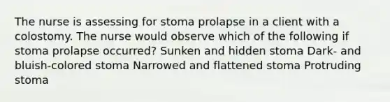 The nurse is assessing for stoma prolapse in a client with a colostomy. The nurse would observe which of the following if stoma prolapse occurred? Sunken and hidden stoma Dark- and bluish-colored stoma Narrowed and flattened stoma Protruding stoma