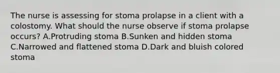 The nurse is assessing for stoma prolapse in a client with a colostomy. What should the nurse observe if stoma prolapse occurs? A.Protruding stoma B.Sunken and hidden stoma C.Narrowed and flattened stoma D.Dark and bluish colored stoma