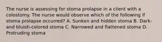 The nurse is assessing for stoma prolapse in a client with a colostomy. The nurse would observe which of the following if stoma prolapse occurred? A. Sunken and hidden stoma B. Dark- and bluish-colored stoma C. Narrowed and flattened stoma D. Protruding stoma