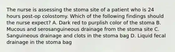 The nurse is assessing the stoma site of a patient who is 24 hours post-op colostomy. Which of the following findings should the nurse expect? A. Dark red to purplish color of the stoma B. Mucous and serosanguineous drainage from the stoma site C. Sanguineous drainage and clots in the stoma bag D. Liquid fecal drainage in the stoma bag