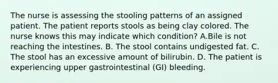 The nurse is assessing the stooling patterns of an assigned patient. The patient reports stools as being clay colored. The nurse knows this may indicate which condition? A.Bile is not reaching the intestines. B. The stool contains undigested fat. C. The stool has an excessive amount of bilirubin. D. The patient is experiencing upper gastrointestinal (GI) bleeding.