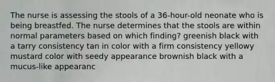 The nurse is assessing the stools of a 36-hour-old neonate who is being breastfed. The nurse determines that the stools are within normal parameters based on which finding? greenish black with a tarry consistency tan in color with a firm consistency yellowy mustard color with seedy appearance brownish black with a mucus-like appearanc