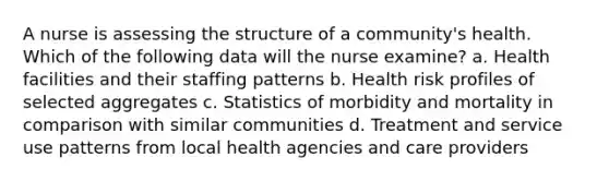 A nurse is assessing the structure of a community's health. Which of the following data will the nurse examine? a. Health facilities and their staffing patterns b. Health risk profiles of selected aggregates c. Statistics of morbidity and mortality in comparison with similar communities d. Treatment and service use patterns from local health agencies and care providers