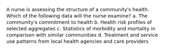 A nurse is assessing the structure of a community's health. Which of the following data will the nurse examine? a. The community's commitment to health b. Health risk profiles of selected aggregates c. Statistics of morbidity and mortality in comparison with similar communities d. Treatment and service use patterns from local health agencies and care providers