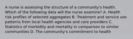 A nurse is assessing the structure of a community's health. Which of the following data will the nurse examine? A. Health risk profiles of selected aggregates B. Treatment and service use patterns from local health agencies and care providers C. Statistics of morbidity and mortality in comparison to similar communities D. The community's commitment to health