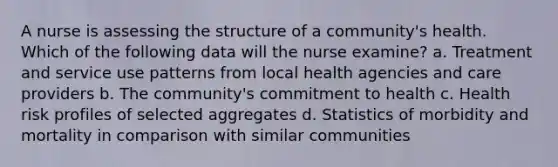 A nurse is assessing the structure of a community's health. Which of the following data will the nurse examine? a. Treatment and service use patterns from local health agencies and care providers b. The community's commitment to health c. Health risk profiles of selected aggregates d. Statistics of morbidity and mortality in comparison with similar communities