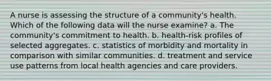 A nurse is assessing the structure of a community's health. Which of the following data will the nurse examine? a. The community's commitment to health. b. health-risk profiles of selected aggregates. c. statistics of morbidity and mortality in comparison with similar communities. d. treatment and service use patterns from local health agencies and care providers.