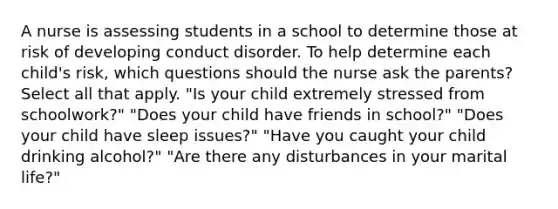 A nurse is assessing students in a school to determine those at risk of developing conduct disorder. To help determine each child's risk, which questions should the nurse ask the parents? Select all that apply. "Is your child extremely stressed from schoolwork?" "Does your child have friends in school?" "Does your child have sleep issues?" "Have you caught your child drinking alcohol?" "Are there any disturbances in your marital life?"