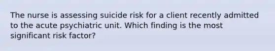 The nurse is assessing suicide risk for a client recently admitted to the acute psychiatric unit. Which finding is the most significant risk factor?