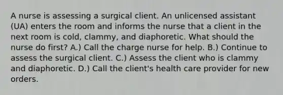 A nurse is assessing a surgical client. An unlicensed assistant (UA) enters the room and informs the nurse that a client in the next room is cold, clammy, and diaphoretic. What should the nurse do first? A.) Call the charge nurse for help. B.) Continue to assess the surgical client. C.) Assess the client who is clammy and diaphoretic. D.) Call the client's health care provider for new orders.