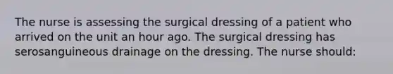 The nurse is assessing the surgical dressing of a patient who arrived on the unit an hour ago. The surgical dressing has serosanguineous drainage on the dressing. The nurse should: