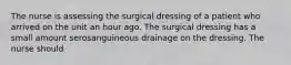 The nurse is assessing the surgical dressing of a patient who arrived on the unit an hour ago. The surgical dressing has a small amount serosanguineous drainage on the dressing. The nurse should