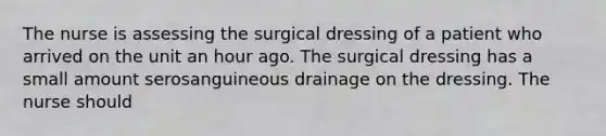 The nurse is assessing the surgical dressing of a patient who arrived on the unit an hour ago. The surgical dressing has a small amount serosanguineous drainage on the dressing. The nurse should