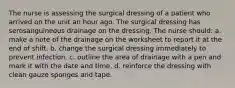 The nurse is assessing the surgical dressing of a patient who arrived on the unit an hour ago. The surgical dressing has serosanguineous drainage on the dressing. The nurse should: a. make a note of the drainage on the worksheet to report it at the end of shift. b. change the surgical dressing immediately to prevent infection. c. outline the area of drainage with a pen and mark it with the date and time. d. reinforce the dressing with clean gauze sponges and tape.