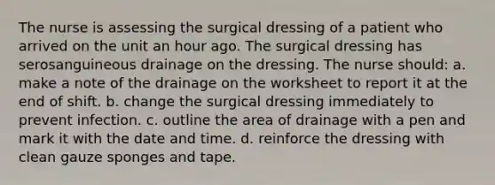 The nurse is assessing the surgical dressing of a patient who arrived on the unit an hour ago. The surgical dressing has serosanguineous drainage on the dressing. The nurse should: a. make a note of the drainage on the worksheet to report it at the end of shift. b. change the surgical dressing immediately to prevent infection. c. outline the area of drainage with a pen and mark it with the date and time. d. reinforce the dressing with clean gauze sponges and tape.