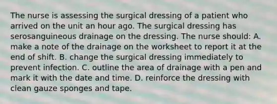 The nurse is assessing the surgical dressing of a patient who arrived on the unit an hour ago. The surgical dressing has serosanguineous drainage on the dressing. The nurse should: A. make a note of the drainage on the worksheet to report it at the end of shift. B. change the surgical dressing immediately to prevent infection. C. outline the area of drainage with a pen and mark it with the date and time. D. reinforce the dressing with clean gauze sponges and tape.