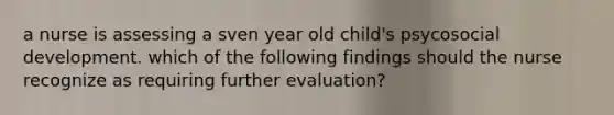 a nurse is assessing a sven year old child's psycosocial development. which of the following findings should the nurse recognize as requiring further evaluation?