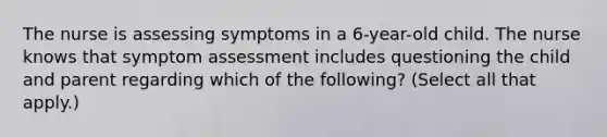 The nurse is assessing symptoms in a 6-year-old child. The nurse knows that symptom assessment includes questioning the child and parent regarding which of the following? (Select all that apply.)