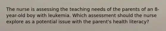 The nurse is assessing the teaching needs of the parents of an 8-year-old boy with leukemia. Which assessment should the nurse explore as a potential issue with the parent's health literacy?