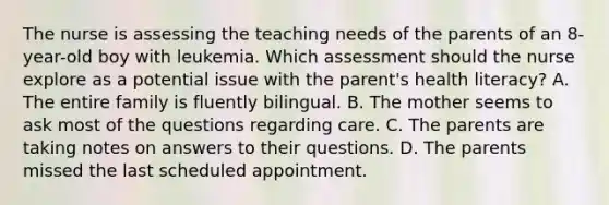 The nurse is assessing the teaching needs of the parents of an 8-year-old boy with leukemia. Which assessment should the nurse explore as a potential issue with the parent's health literacy? A. The entire family is fluently bilingual. B. The mother seems to ask most of the questions regarding care. C. The parents are taking notes on answers to their questions. D. The parents missed the last scheduled appointment.