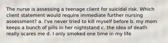 The nurse is assessing a teenage client for suicidal risk. Which client statement would require immediate further nursing assessment? a. I've never tried to kill myself before b. my mom keeps a bunch of pills in her nightstand c. the idea of death really scares me d. I only smoked one time in my life