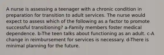 A nurse is assessing a teenager with a chronic condition in preparation for transition to adult services. The nurse would expect to assess which of the following as a factor to promote successful transitioning? a-Family members foster medical dependence. b-The teen talks about functioning as an adult. c-A change in reimbursement for services is necessary. d-There is minimal planning for the future.