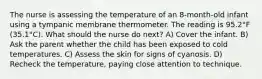 The nurse is assessing the temperature of an 8-month-old infant using a tympanic membrane thermometer. The reading is 95.2°F (35.1°C). What should the nurse do next? A) Cover the infant. B) Ask the parent whether the child has been exposed to cold temperatures. C) Assess the skin for signs of cyanosis. D) Recheck the temperature, paying close attention to technique.