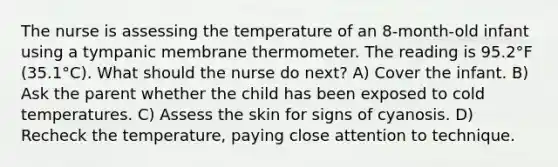 The nurse is assessing the temperature of an 8-month-old infant using a tympanic membrane thermometer. The reading is 95.2°F (35.1°C). What should the nurse do next? A) Cover the infant. B) Ask the parent whether the child has been exposed to cold temperatures. C) Assess the skin for signs of cyanosis. D) Recheck the temperature, paying close attention to technique.