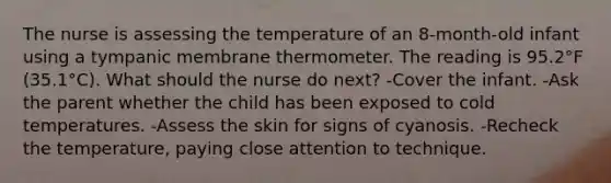 The nurse is assessing the temperature of an 8-month-old infant using a tympanic membrane thermometer. The reading is 95.2°F (35.1°C). What should the nurse do next? -Cover the infant. -Ask the parent whether the child has been exposed to cold temperatures. -Assess the skin for signs of cyanosis. -Recheck the temperature, paying close attention to technique.