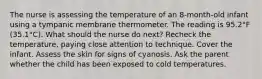 The nurse is assessing the temperature of an 8-month-old infant using a tympanic membrane thermometer. The reading is 95.2°F (35.1°C). What should the nurse do next? Recheck the temperature, paying close attention to technique. Cover the infant. Assess the skin for signs of cyanosis. Ask the parent whether the child has been exposed to cold temperatures.