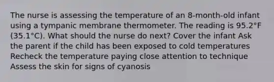 The nurse is assessing the temperature of an 8-month-old infant using a tympanic membrane thermometer. The reading is 95.2°F (35.1°C). What should the nurse do next? Cover the infant Ask the parent if the child has been exposed to cold temperatures Recheck the temperature paying close attention to technique Assess the skin for signs of cyanosis