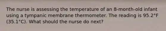 The nurse is assessing the temperature of an 8-month-old infant using a tympanic membrane thermometer. The reading is 95.2°F (35.1°C). What should the nurse do next?