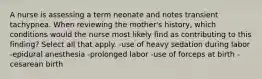 A nurse is assessing a term neonate and notes transient tachypnea. When reviewing the mother's history, which conditions would the nurse most likely find as contributing to this finding? Select all that apply. -use of heavy sedation during labor -epidural anesthesia -prolonged labor -use of forceps at birth -cesarean birth