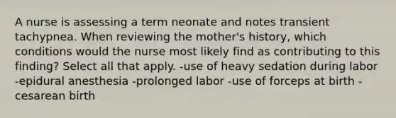 A nurse is assessing a term neonate and notes transient tachypnea. When reviewing the mother's history, which conditions would the nurse most likely find as contributing to this finding? Select all that apply. -use of heavy sedation during labor -epidural anesthesia -prolonged labor -use of forceps at birth -cesarean birth