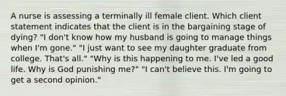 A nurse is assessing a terminally ill female client. Which client statement indicates that the client is in the bargaining stage of dying? "I don't know how my husband is going to manage things when I'm gone." "I just want to see my daughter graduate from college. That's all." "Why is this happening to me. I've led a good life. Why is God punishing me?" "I can't believe this. I'm going to get a second opinion."