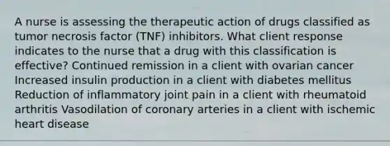 A nurse is assessing the therapeutic action of drugs classified as tumor necrosis factor (TNF) inhibitors. What client response indicates to the nurse that a drug with this classification is effective? Continued remission in a client with ovarian cancer Increased insulin production in a client with diabetes mellitus Reduction of inflammatory joint pain in a client with rheumatoid arthritis Vasodilation of coronary arteries in a client with ischemic heart disease