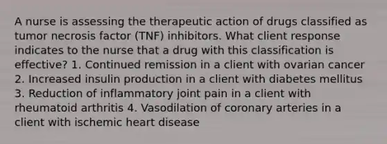 A nurse is assessing the therapeutic action of drugs classified as tumor necrosis factor (TNF) inhibitors. What client response indicates to the nurse that a drug with this classification is effective? 1. Continued remission in a client with ovarian cancer 2. Increased insulin production in a client with diabetes mellitus 3. Reduction of inflammatory joint pain in a client with rheumatoid arthritis 4. Vasodilation of coronary arteries in a client with ischemic heart disease