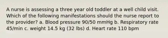 A nurse is assessing a three year old toddler at a well child visit. Which of the following manifestations should the nurse report to the provider? a. <a href='https://www.questionai.com/knowledge/kD0HacyPBr-blood-pressure' class='anchor-knowledge'>blood pressure</a> 90/50 mmHg b. Respiratory rate 45/min c. weight 14.5 kg (32 lbs) d. Heart rate 110 bpm