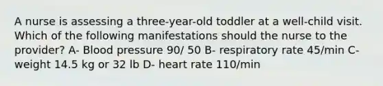 A nurse is assessing a three-year-old toddler at a well-child visit. Which of the following manifestations should the nurse to the provider? A- <a href='https://www.questionai.com/knowledge/kD0HacyPBr-blood-pressure' class='anchor-knowledge'>blood pressure</a> 90/ 50 B- respiratory rate 45/min C- weight 14.5 kg or 32 lb D- heart rate 110/min