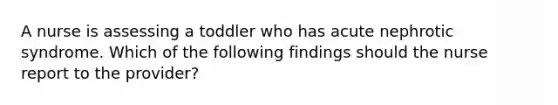 A nurse is assessing a toddler who has acute nephrotic syndrome. Which of the following findings should the nurse report to the provider?
