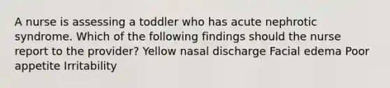 A nurse is assessing a toddler who has acute nephrotic syndrome. Which of the following findings should the nurse report to the provider? Yellow nasal discharge Facial edema Poor appetite Irritability