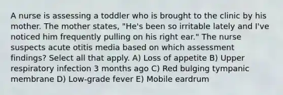 A nurse is assessing a toddler who is brought to the clinic by his mother. The mother states, "He's been so irritable lately and I've noticed him frequently pulling on his right ear." The nurse suspects acute otitis media based on which assessment findings? Select all that apply. A) Loss of appetite B) Upper respiratory infection 3 months ago C) Red bulging tympanic membrane D) Low-grade fever E) Mobile eardrum