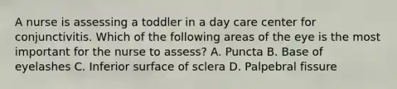 A nurse is assessing a toddler in a day care center for conjunctivitis. Which of the following areas of the eye is the most important for the nurse to assess? A. Puncta B. Base of eyelashes C. Inferior surface of sclera D. Palpebral fissure