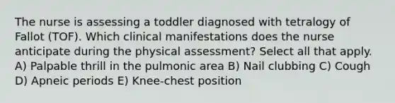 The nurse is assessing a toddler diagnosed with tetralogy of Fallot (TOF). Which clinical manifestations does the nurse anticipate during the physical assessment? Select all that apply. A) Palpable thrill in the pulmonic area B) Nail clubbing C) Cough D) Apneic periods E) Knee-chest position