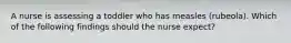 A nurse is assessing a toddler who has measles (rubeola). Which of the following findings should the nurse expect?