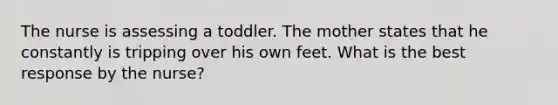 The nurse is assessing a toddler. The mother states that he constantly is tripping over his own feet. What is the best response by the nurse?